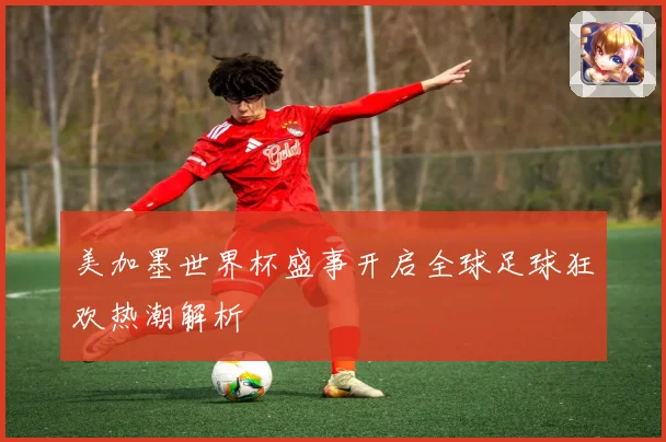 美加墨世界杯盛事开启全球足球狂欢热潮解析