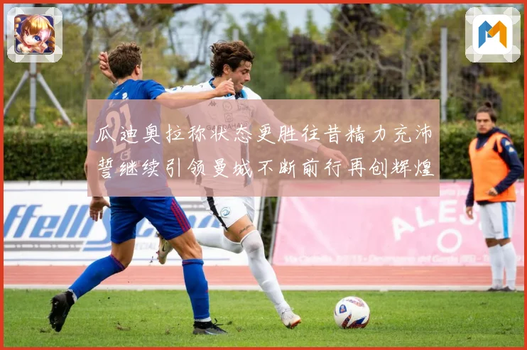 瓜迪奥拉称状态更胜往昔精力充沛誓继续引领曼城不断前行再创辉煌