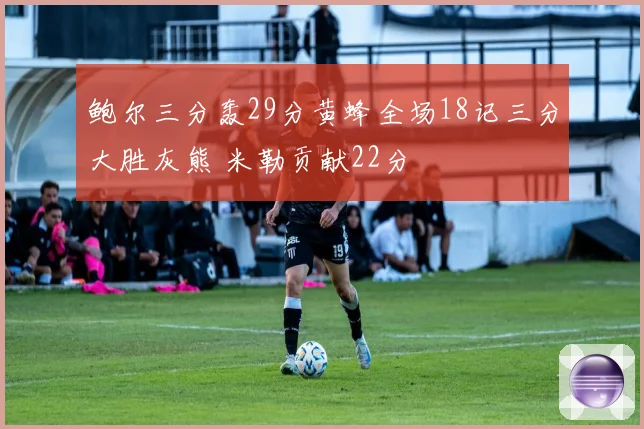 鲍尔三分轰29分黄蜂全场18记三分大胜灰熊 米勒贡献22分