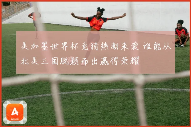美加墨世界杯竞猜热潮来袭 谁能从北美三国脱颖而出赢得荣耀