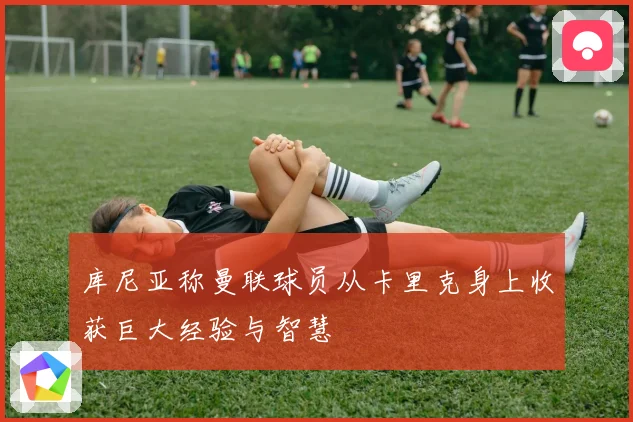 库尼亚称曼联球员从卡里克身上收获巨大经验与智慧