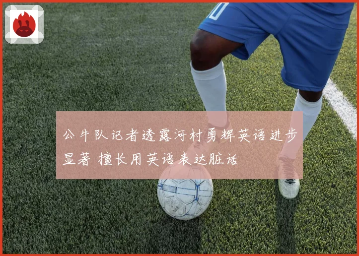 公牛队记者透露河村勇辉英语进步显著 擅长用英语表达脏话