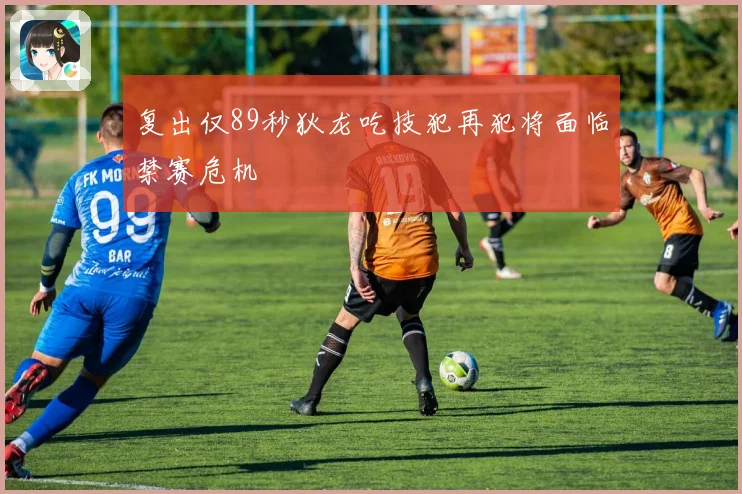 复出仅89秒狄龙吃技犯再犯将面临禁赛危机