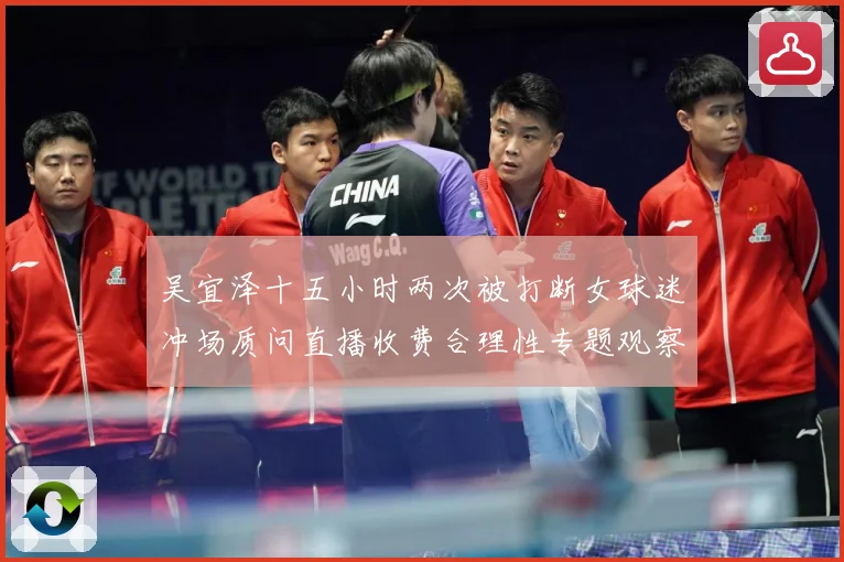 吴宜泽十五小时两次被打断女球迷冲场质问直播收费合理性专题观察