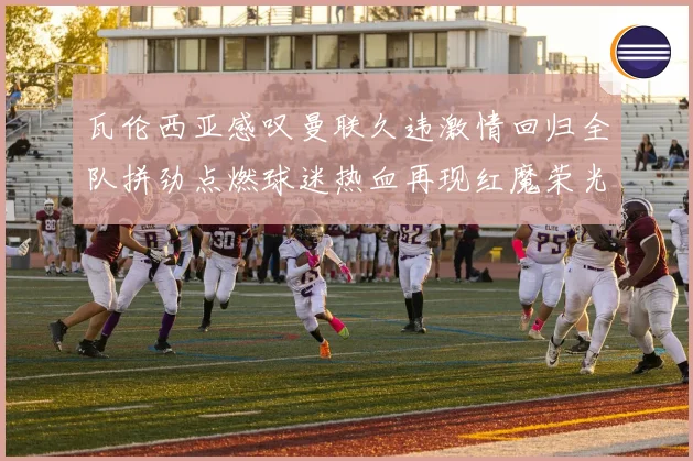 瓦伦西亚感叹曼联久违激情回归全队拼劲点燃球迷热血再现红魔荣光时刻