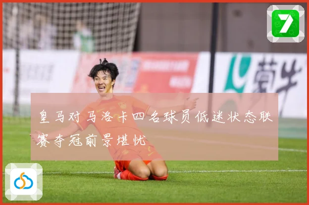 皇马对马洛卡四名球员低迷状态联赛夺冠前景堪忧