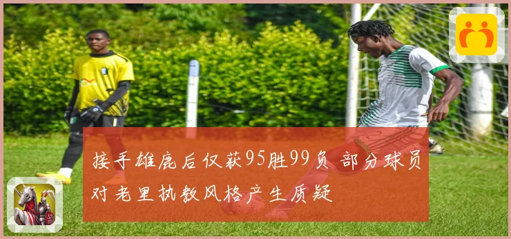 接手雄鹿后仅获95胜99负 部分球员对老里执教风格产生质疑