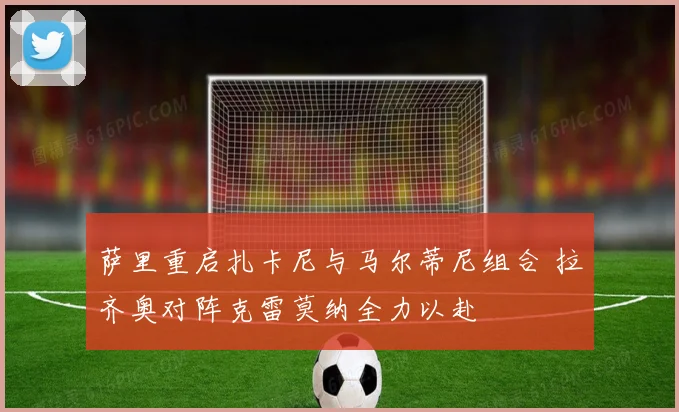 萨里重启扎卡尼与马尔蒂尼组合 拉齐奥对阵克雷莫纳全力以赴