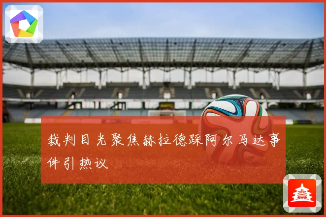 裁判目光聚焦赫拉德踩阿尔马达事件引热议