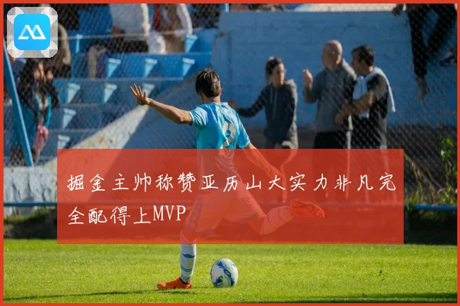 掘金主帅称赞亚历山大实力非凡完全配得上MVP