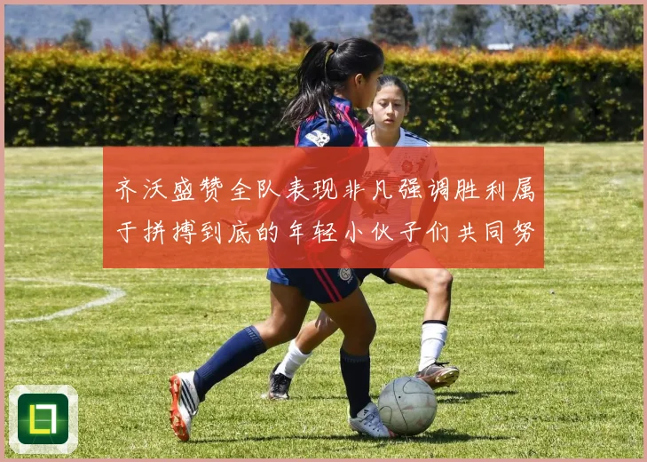 齐沃盛赞全队表现非凡强调胜利属于拼搏到底的年轻小伙子们共同努力成果