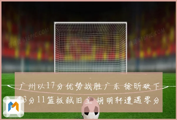 广州以17分优势战胜广东 徐昕砍下13分11篮板弑旧主 胡明轩遭遇零分表现