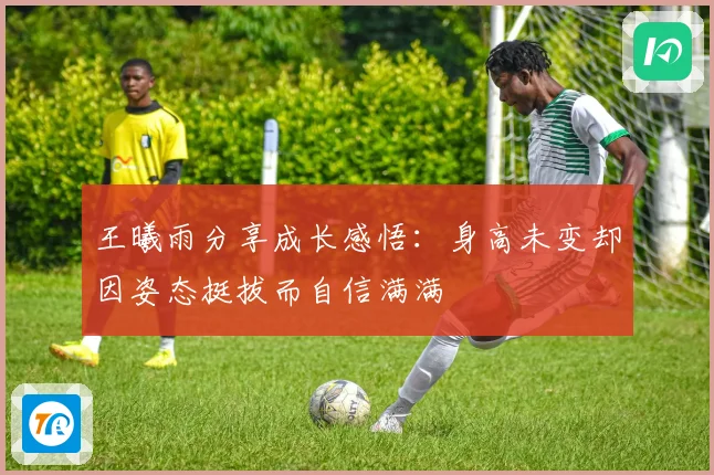 王曦雨分享成长感悟：身高未变却因姿态挺拔而自信满满