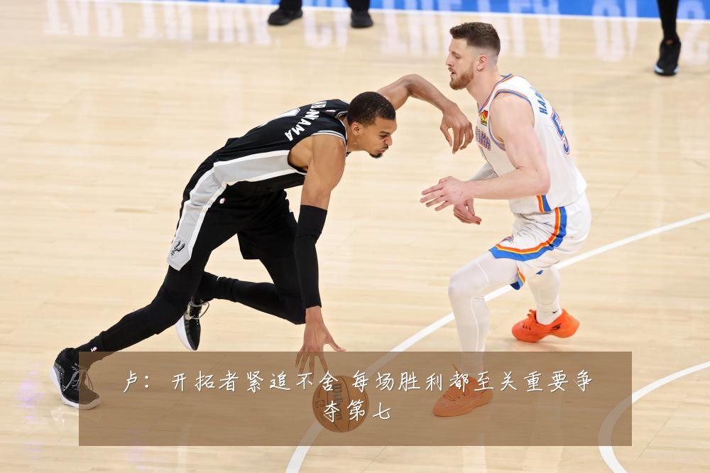 卢：开拓者紧追不舍 每场胜利都至关重要争夺第七